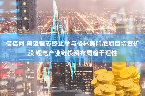 倍倍网 蔚蓝锂芯终止参与格林美印尼项目增资扩股 锂电产业链投资布局趋于理性