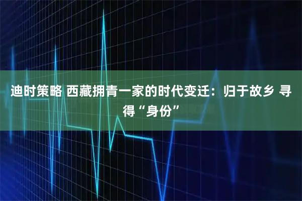 迪时策略 西藏拥青一家的时代变迁：归于故乡 寻得“身份”