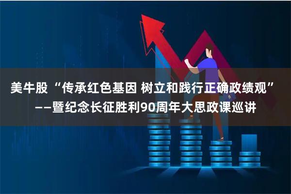 美牛股 “传承红色基因 树立和践行正确政绩观” ——暨纪念长征胜利90周年大思政课巡讲