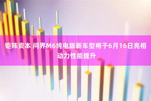 钜阵资本 问界M6纯电版新车型将于6月16日亮相 动力性能提升