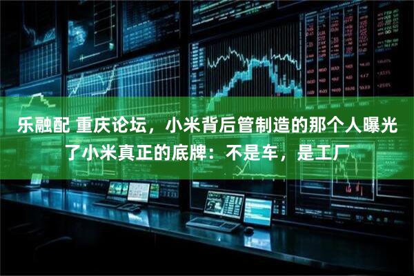 乐融配 重庆论坛，小米背后管制造的那个人曝光了小米真正的底牌：不是车，是工厂
