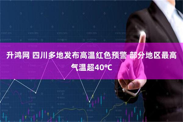 升鸿网 四川多地发布高温红色预警 部分地区最高气温超40℃