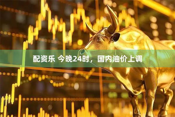配资乐 今晚24时，国内油价上调