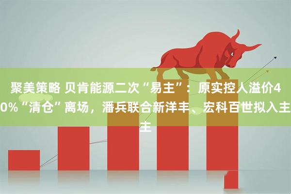聚美策略 贝肯能源二次“易主”：原实控人溢价40%“清仓”离场，潘兵联合新洋丰、宏科百世拟入主