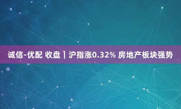 诚信-优配 收盘｜沪指涨0.32% 房地产板块强势