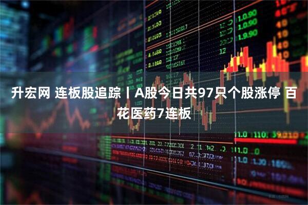 升宏网 连板股追踪丨A股今日共97只个股涨停 百花医药7连板