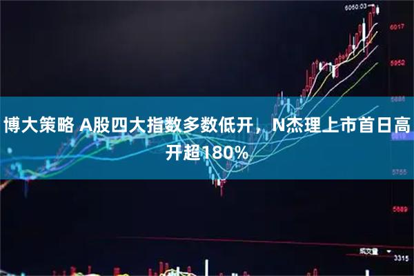 博大策略 A股四大指数多数低开，N杰理上市首日高开超180%