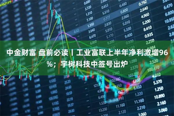 中金财富 盘前必读丨工业富联上半年净利激增96%;宇树科技中签号出炉